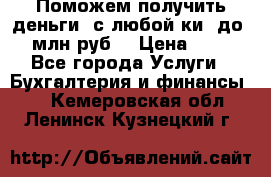 Поможем получить деньги, с любой ки, до 3 млн руб. › Цена ­ 15 - Все города Услуги » Бухгалтерия и финансы   . Кемеровская обл.,Ленинск-Кузнецкий г.